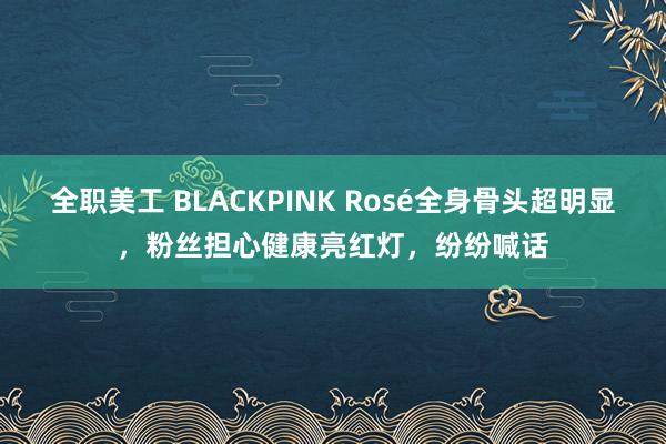 全职美工 BLACKPINK Rosé全身骨头超明显，粉丝担心健康亮红灯，纷纷喊话