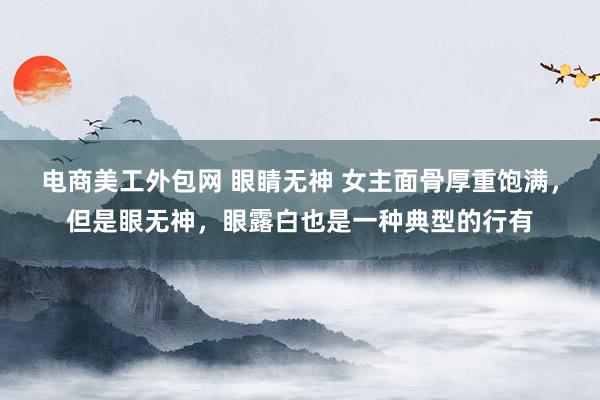 电商美工外包网 眼睛无神 女主面骨厚重饱满，但是眼无神，眼露白也是一种典型的行有