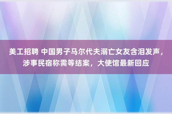 美工招聘 中国男子马尔代夫溺亡女友含泪发声，涉事民宿称需等结案，大使馆最新回应