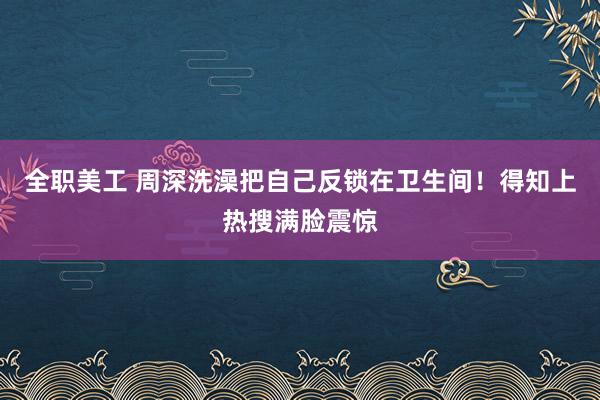 全职美工 周深洗澡把自己反锁在卫生间！得知上热搜满脸震惊