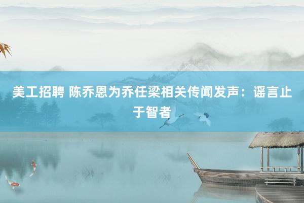 美工招聘 陈乔恩为乔任梁相关传闻发声：谣言止于智者